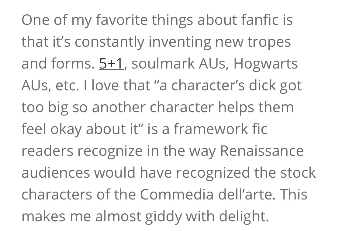 Screenshot of text: One of my favorite things about fanfic is that it’s constantly inventing new tropes and forms. 5+1, soulmark AUs, Hogwarts AUs, etc. I love that “a character’s dick got too big so another character helps them feel okay about it” is a framework fic readers recognize in the way Renaissance audiences would have recognized the stock characters of the Commedia dell’arte.