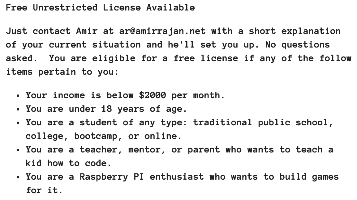 I've updated the eligibility requirements for getting a free commercial license to DragonRuby Game Toolkit. The income eligibility has been relaxed. And I've added a bullet point for teachers, mentors, parents. You can read it all at dragonruby.org