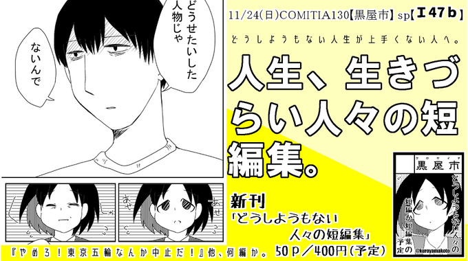 #コミティア130 
黒屋市 スペースNo,【Ⅰ47b】です!
新刊は『どうしようもない人々短編集』50P/ 400円予定
どうしようもない人々の短編があります。
・やめろ!東京五輪なんか中止だ!/
節目の年に/
スマートフォン/
幸いにもこの事故で亡くなった人はいなかった!(いずれも仮題)
#COMITIA130 