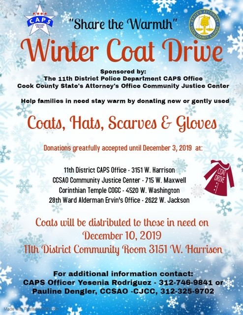 " Share the Warmth" Winter Coat Drive sponsored by 011th District CAPS Office and Cook County State's Attorney's Office Community Justice Center. Help Families in need stay warm by donating new or gently used Coats, Hats, Scarves &amp; Gloves. See flyer for additional information.