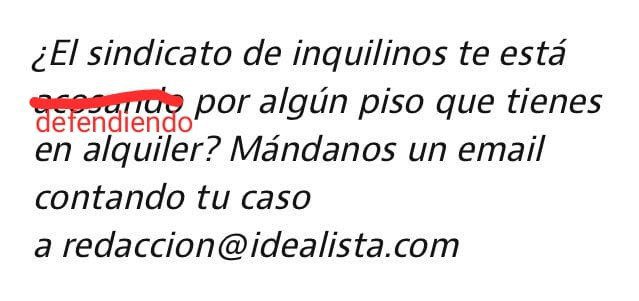 Hola <a href="/idealista/">idealista</a> ¿O mejor Patronal de los Especuladores? Lo que hacemos es defender a la población de los especuladores que abusan con los alquileres y desahucian. Sí, protegemos a la población de esos a los que vosotros queréis blanquear con calumnias y mentiras. Saludos