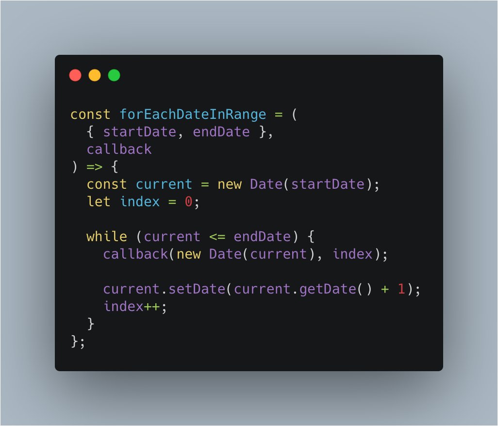 const forEachDateInRange = (
  { startDate, endDate },
  callback
) => {
  const current = new Date(startDate);
  let index = 0;

  while (current <= endDate) {
    callback(new Date(current), index);

    current.setDate(current.getDate() + 1);
    index++;
  }
};