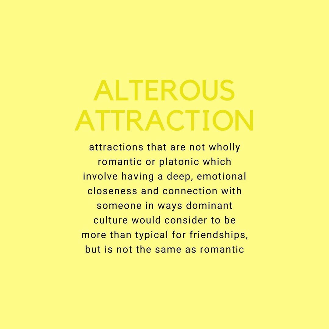 ALTEROUS ATTRACTION: attractions that are not wholly romantic or platonic. it involves having a deep, emotional closeness and connection with someone which dominant culture would consider to be more than typical for friendships, but not the same as romantic relationships.