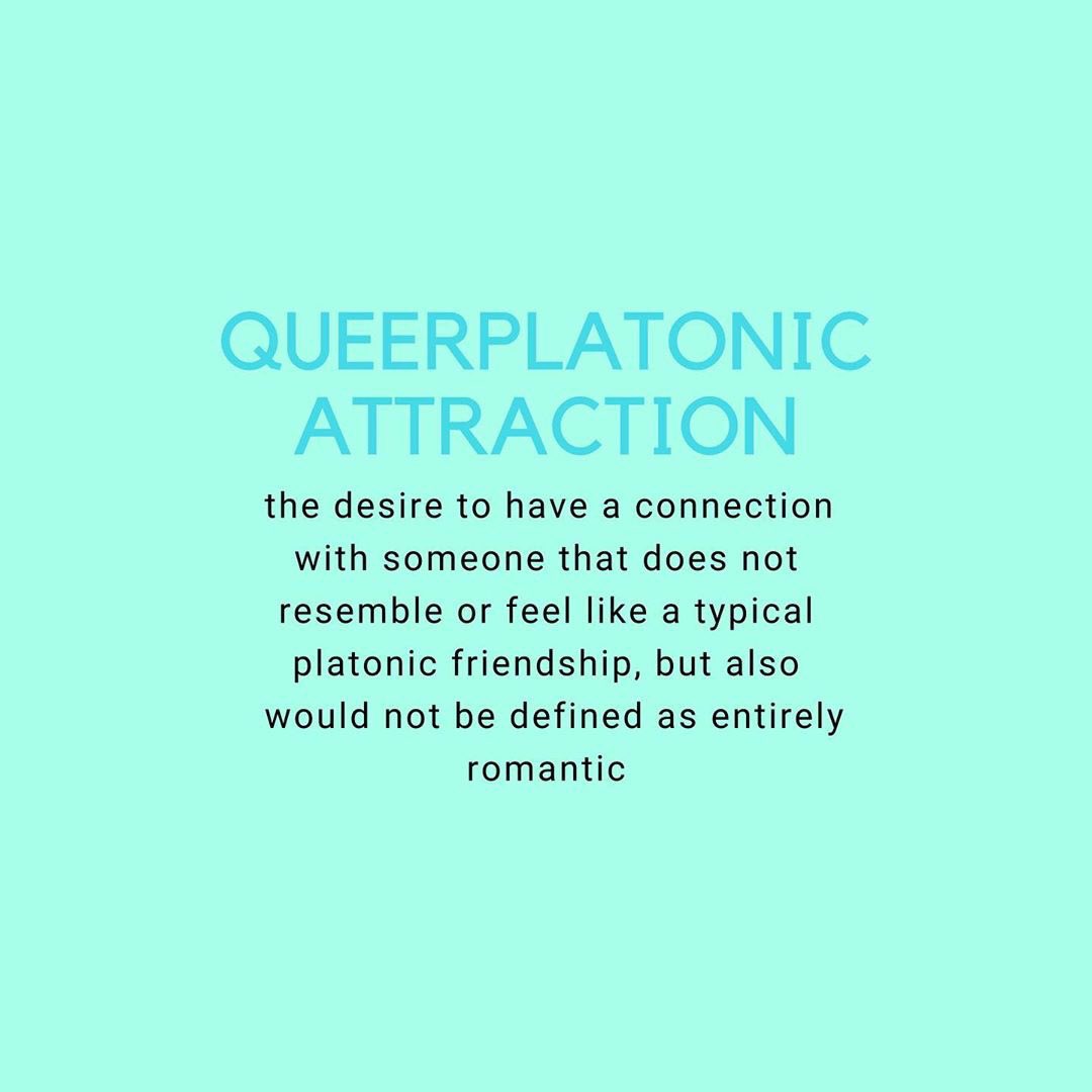 QUEERPLATONIC ATTRACTION: this is similar to alterous attraction and describes the desire to have a connection with someone that does not resemble or feel like a typical platonic friendship, but also would not be defined as entirely romantic.