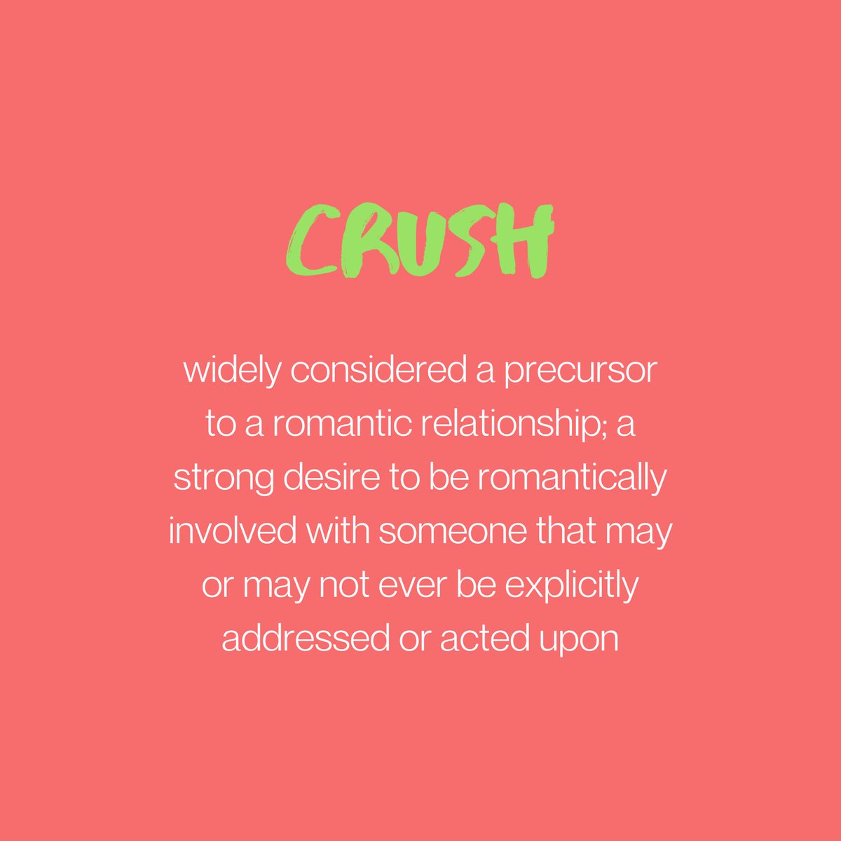 CRUSH: usually considered a precursor to a romantic relationship; a strong desire to be romantically involved with someone that may or may not ever be explicitly addressed or acted upon.
