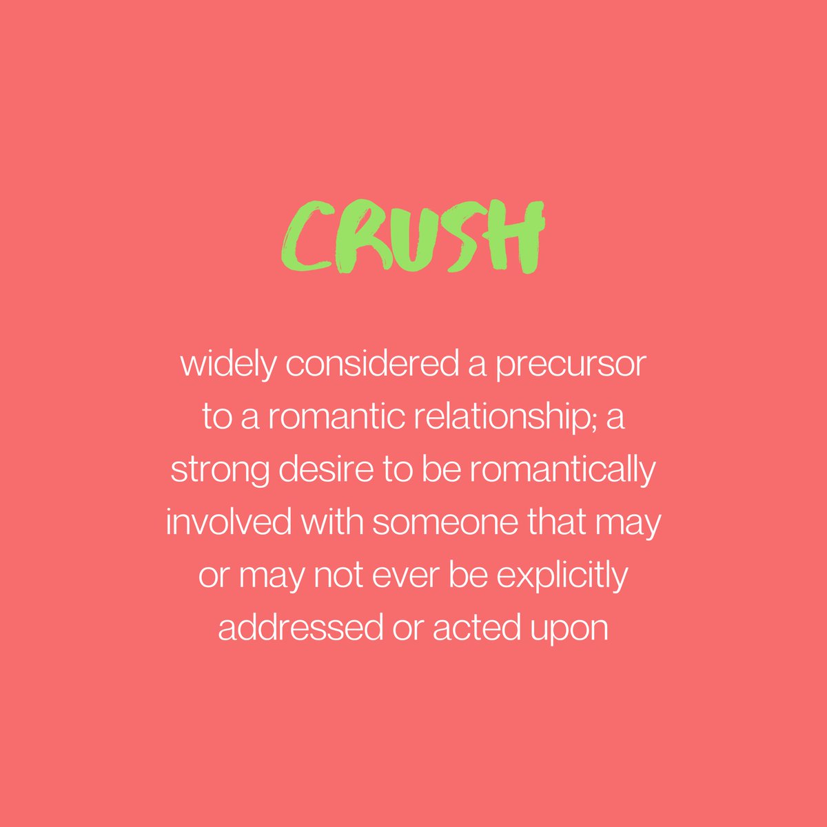 CRUSH: usually considered a precursor to a romantic relationship; a strong desire to be romantically involved with someone that may or may not ever be explicitly addressed or acted upon.