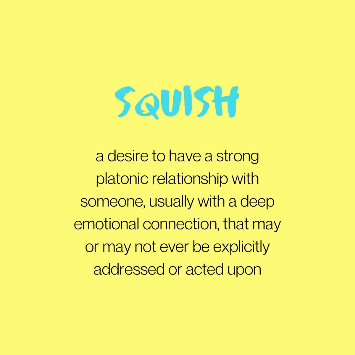 SQUISH: a desire to have a strong platonic relationship with someone, usually with a deep emotional connection. may or may not ever be explicitly addressed or acted upon.