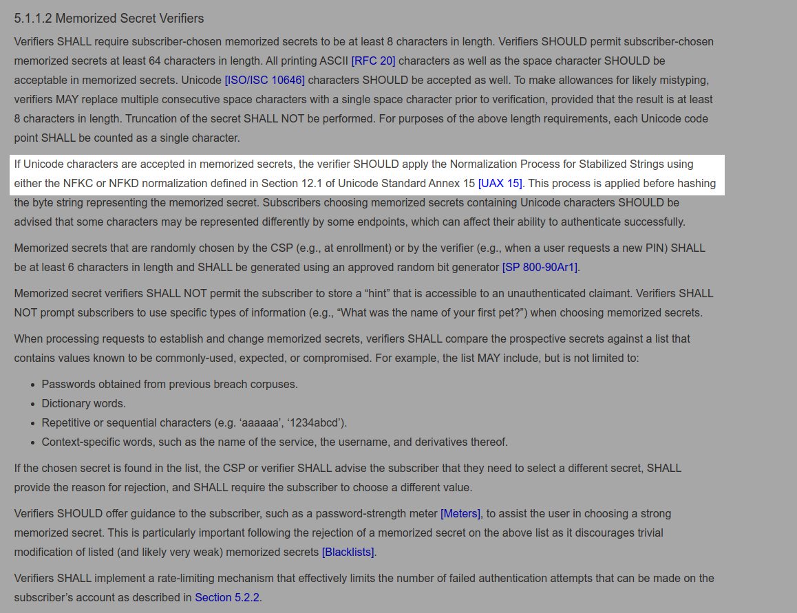 Hmm, a discrepancy.NIST [ https://pages.nist.gov/800-63-3/sp800-63b.html] says: the verifier SHOULD apply the Normalization ... using either the NFKC or NFKDIETF [ https://tools.ietf.org/html/rfc8265 ] says:4. Passwords > 4.2.2. Enforcement > Unicode Normalization Form C (NFC) MUST be applied to all strings.