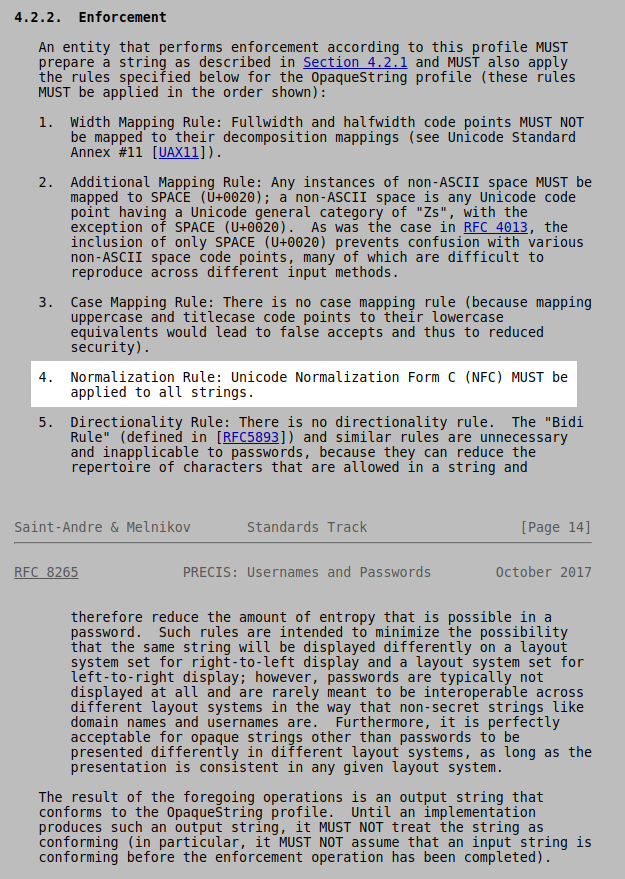 Hmm, a discrepancy.NIST [ https://pages.nist.gov/800-63-3/sp800-63b.html] says: the verifier SHOULD apply the Normalization ... using either the NFKC or NFKDIETF [ https://tools.ietf.org/html/rfc8265 ] says:4. Passwords > 4.2.2. Enforcement > Unicode Normalization Form C (NFC) MUST be applied to all strings.