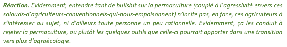 En vilipendant l’agriculture conventionnelle. Ce qui, en face, génère une réaction très négative vis-à-vis de la permaculture, perçue comme un truc vraiment pas sérieux, prétentieux, pseudo-scientifique et aussi comme une belle pompe à fric.