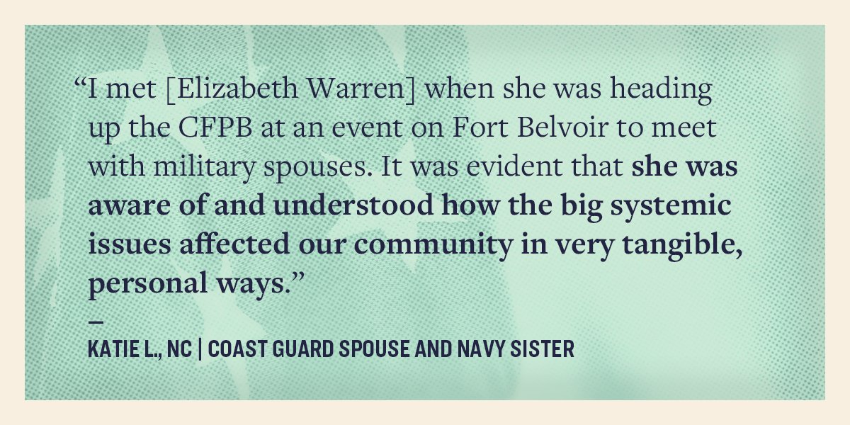 I met Elizabeth Warren when she was heading up the CFPB at an event on Fort Belvoir to meet with military spouses. It was evident that she was aware of and understood how the big systemic issues affected our community in very tangible, personal ways." —Katie L., NC. Coast Guard spouse and Navy sister.