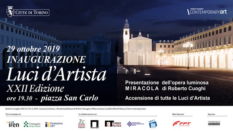 Luci d'Artista XXII Edizione
29 ottobre 2019 - 12 gennaio 2020
Tutti gli eventi su contemporarytorinopiemonte.it

Inaugurazione: 29 ottobre 2019
ore 19.30 - piazza San Carlo
Presentazione della nuova opera  M I R A C O L A  di Roberto Cuoghi e accensione di tutte le Luci d'Artista.