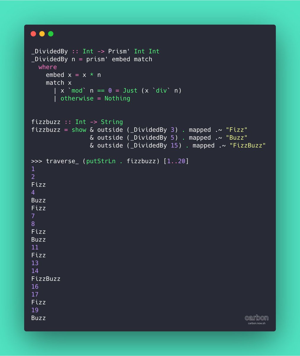 _DividedBy :: Int -> Prism' Int Int
_DividedBy n = prism' embed match
  where
    embed x = x * n
    match x
      | x `mod` n == 0 = Just (x `div` n)
      | otherwise = Nothing


fizzbuzz :: Int -> String
fizzbuzz = show & outside (_DividedBy 3) . mapped .~ "Fizz"
                & outside (_DividedBy 5) . mapped .~ "Buzz"
                & outside (_DividedBy 15) . mapped .~ "FizzBuzz"

>>> traverse_ (putStrLn...