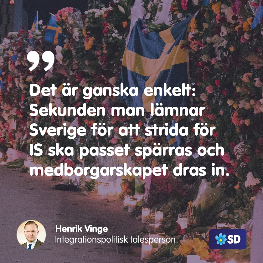 Vi kommer alltid att prioritera svenskars säkerhet framför IS-terrorister nuvarande lagliga rätt att återvända till Sverige.  För oss är det ganska enkelt: Sekunden man lämnar Sverige för att strida för IS ska passet spärras och medborgarskapet dras in.  <a href="/VingeHenrik/">Henrik Vinge</a>