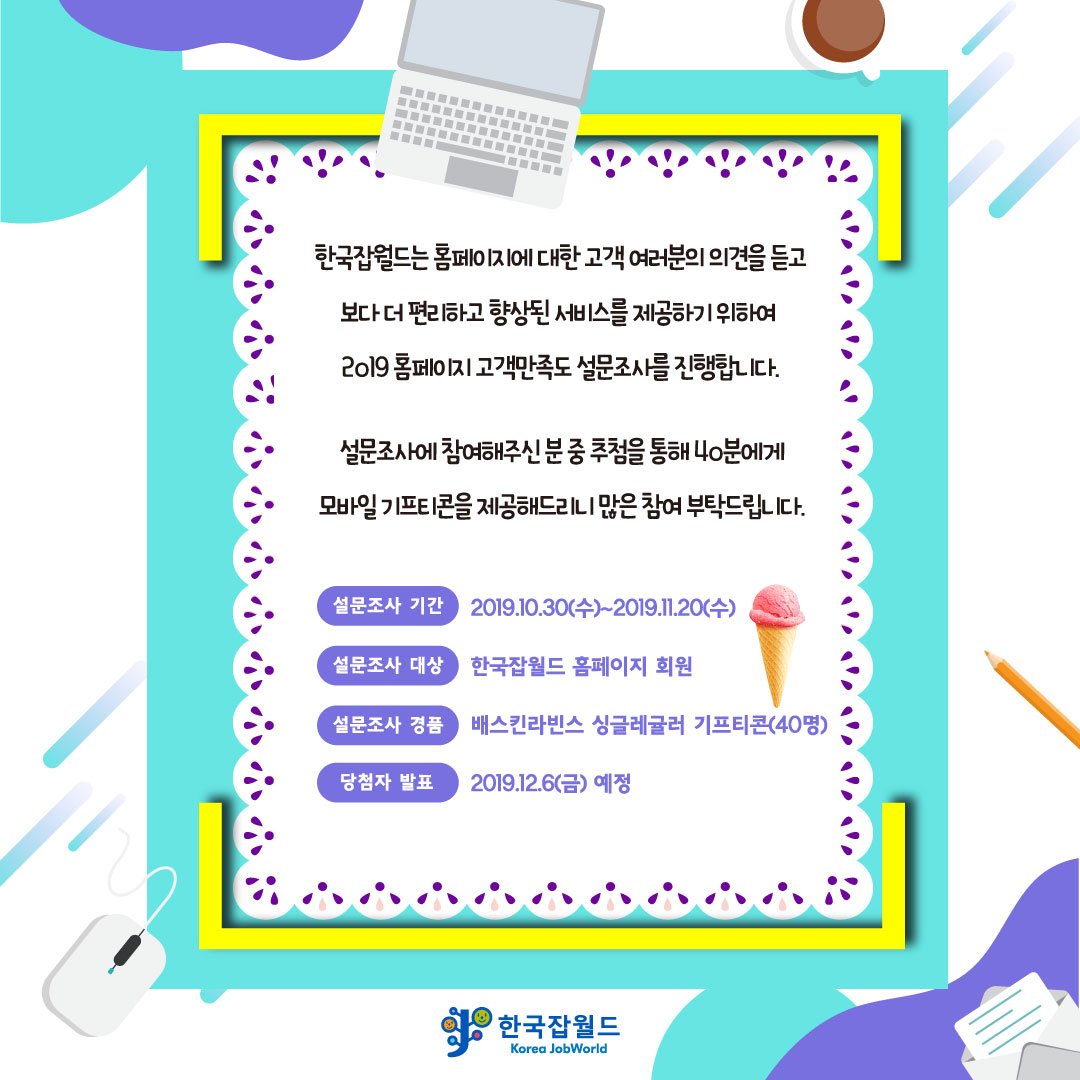 [공지] 2019 한국잡월드 홈페이지 고객만족도 조사

한국잡월드 홈페이지를 이용하시는 고객분들께
보다 편리한 서비스를 제공하고자
한국잡월드 홈페이지 고객만족도 조사를 진행합니다.

설문조사 참여하신 분들 중 추첨 통해 40분께 기프티콘을 선물로!
참여하러 가기 >> bit.ly/2WzaQ2T