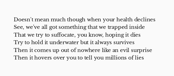 Doesn't mean much though when your health declines
See, we've all got something that we trapped inside
That we try to suffocate, you know, hoping it dies
Try to hold it underwater but it always survives
Then it comes up out of nowhere like an evil surprise
Then it hovers over you to tell you millions of lies