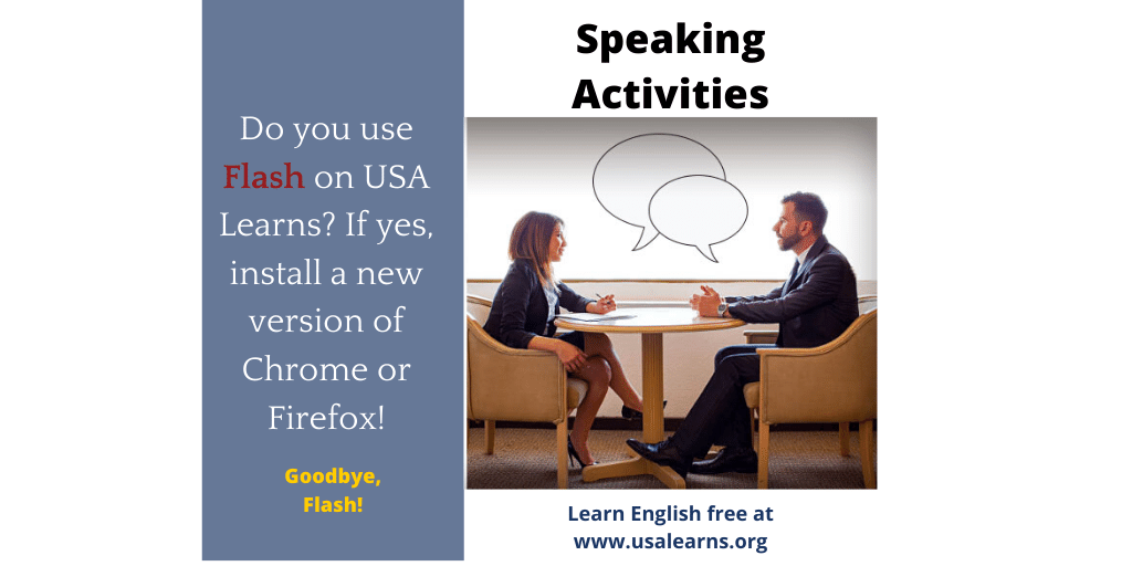 On November 5, USA Learns will stop using Adobe Flash for our speaking activities and start using newer technologies. If you use Flash now, please install a current version of Chrome or FireFox so you can continue to use the speaking activities.