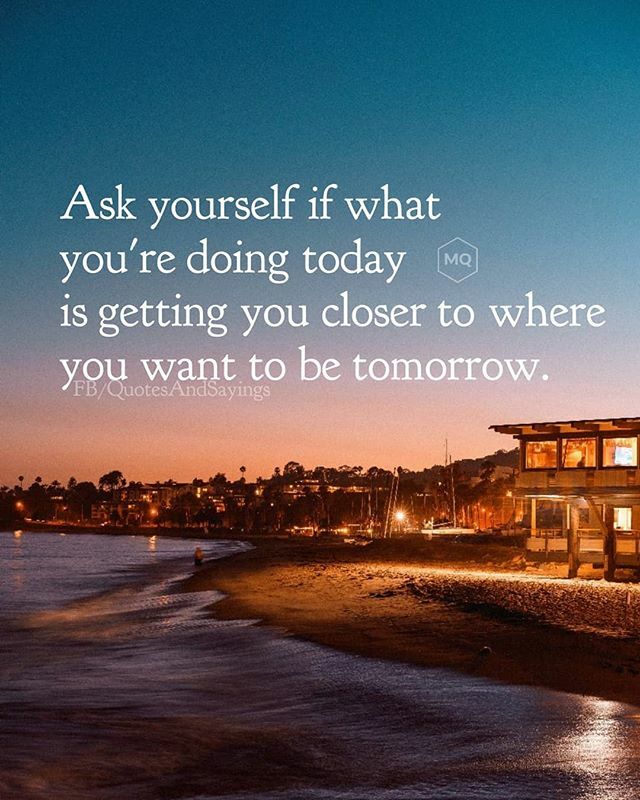 Ask yourself if what you're doing today is getting closer to where you want  to be tomorrow.