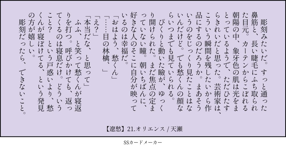 21.オリエンス：東・日が昇る方向（鼻筋　こぼれる　林檎）／遼愁 　彫刻みたいだ。すっと通った鼻筋と、長い睫毛にふち取られた目元。カーテンからこぼれる朝陽の中、象牙色の肌は光をまとっているようで、ただひたすらきれいだと思った。芸術家は、こういう瞬間を残したいから作品にするのだろうか。まあそういうのをじっくり見たことはないんだけど。でも愁くんの顔ならいつまでも見ていられる。 　ぴくりと動いた瞼が、ゆっくり開けられた。まだ焦点の定まっていない瞳。朝いちばんに、好きな人のそこに自分が映っているのは幸福だ。 「おはよう、愁くん」 「……目の林檎、」 「え？」 「本当だな、と思って」 　ふふ、と笑って愁くんが寝返りを打つ。呼びかけても、返ってくるのは寝息だけ。どういうこと？　という戸惑いより、愁くんが寝ぼけてる、という発見の方が嬉しい。 　彫刻だったら、できないこと。