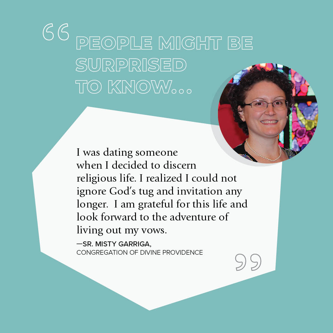 "I was dating someone when I decided to discern religious life. I realized I could not ignore God's tug and invitation any longer.  I am grateful for this life and look forward to the adventure of living out my vows." - Sr. Misty Garriga // Congregation of Divine Providence