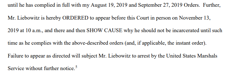 Further, Liebowitz is ordered to appear in court on Nov 13 and show cause "why he should not be incarcerated until such time as he complies""Failure to appear as directed will subject Mr. Liebowitz to arrest by the [U.S. Marshals] without further notice."