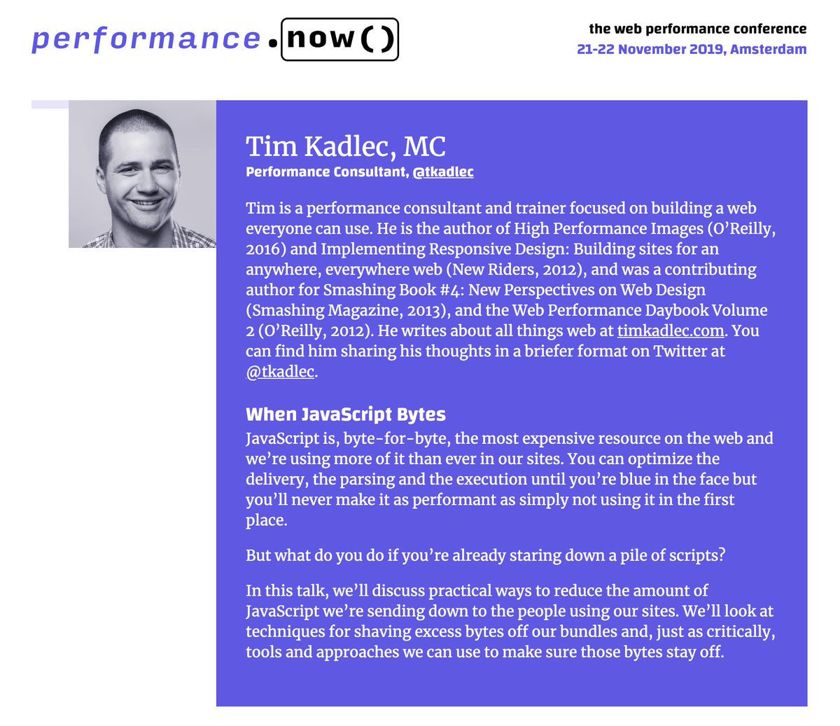 Tim is a performance consultant and trainer focused on building a web everyone can use. His session title is “When JavaScript Bytes”. In this talk, we’ll discuss practical ways to reduce the amount of JavaScript we’re sending down to the people using our sites. We’ll look at techniques for shaving excess bytes off our bundles and, just as critically, tools and approaches we can use to make sure those bytes stay off.