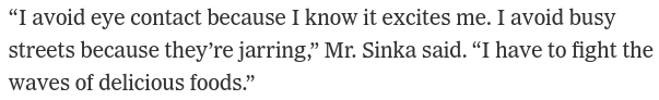 “I avoid eye contact because I know it excites me. I avoid busy streets because they’re jarring,” Mr. Sinka said. “I have to fight the waves of delicious foods.”