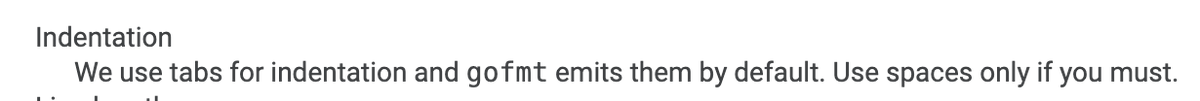 Indentation: We use tabs for indentation and gofmt emits them by default. Use spaces only if you must.