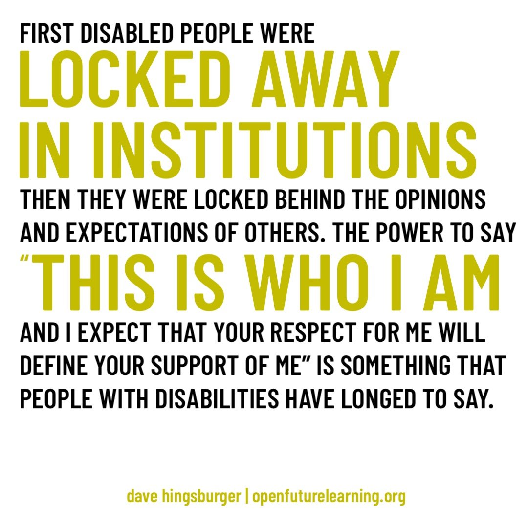 FIRST DISABLED PEOPLE WERE LOCKED AWAY IN INSTITUTIONS THEN, THEY WERE LOCKED BEHING THE EXPECTATIONS OF OTHERS. THE POWER TO SAY "THIS IS WHO I AM AND I EXPECT THAT YOUR RESPECT FOR ME WILL DEFINE YOUR SUPPORT OF ME" IS SOMETHING THAT PEOPLE WITH DISABILITIES HAVE LONGED TO SAY.