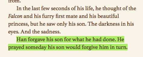 Anyway if you are truly new to Ben Solo discourse, here are some points made daily by cooler people than I but which need to be rearticulated because it’s Thursday (a concept!)Han Solo forgave his son in his moment of death [TFA junior novelization]: