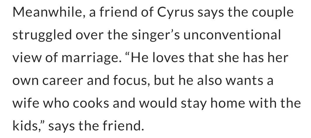 o comentário é chamativo pois quando uma fonte próxima da miley relatou o divórcio em primeira mão para a revista "people" foi dito o seguinte:"ele ama que ela tem sua própria carreira, mas ele também quer uma esposa que cozinhe e fique em casa com os filhos"