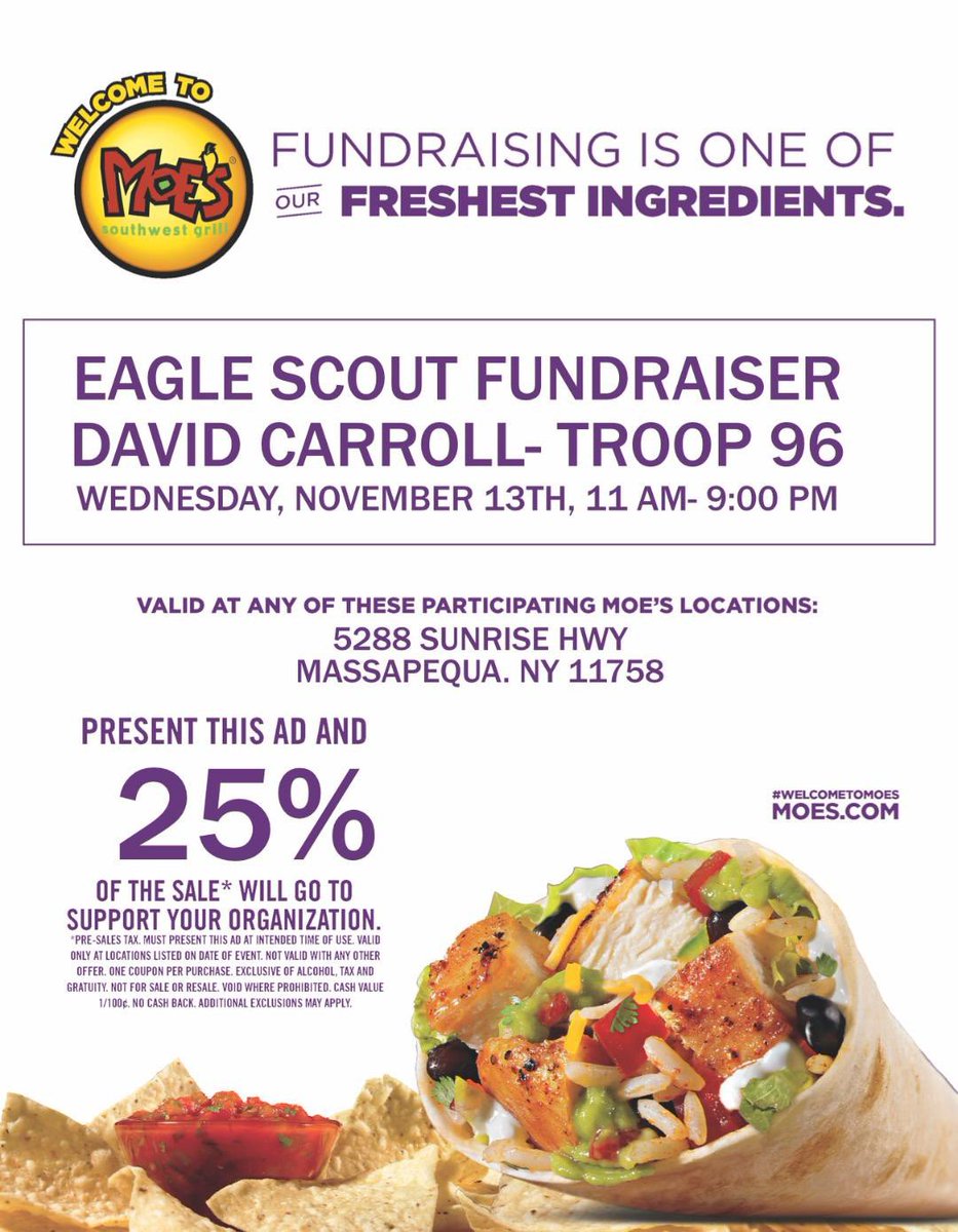 Eagle Scout project fundraiser for David Carroll. 
Date: Wednesday, November 13th.
Time: 11:00 AM to 9:00 PM.
Location: Moe’s Southwest Grill, 5288 Sunrise Highway, Massapequa.  
Present flyer or show screen with flyer for Moe’s to donate 25% to David’s project.  Thank you!