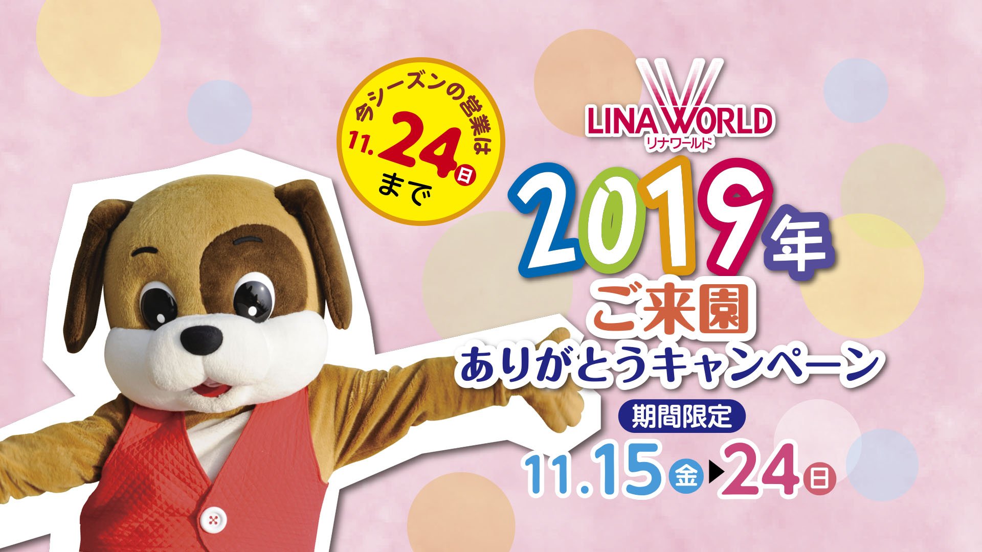 リナワールド 19シーズンも残りわずかとなりました Gt Lt たくさんご来園頂きましてありがとうございました 感謝を込めて 今年も開催いたします ありがとうキャンペーン19 11月15日 24日 入園料 フリーパスが半額となります 休園日も リナワールド 19シーズンも残りわずかとなりました Gt Lt たくさんご来園頂きましてありがとうございました 感謝を込めて 今年も開催いたします ありがとうキャンペーン19 11月15日 24日 入園料 フリーパスが半額となります 休園日も
