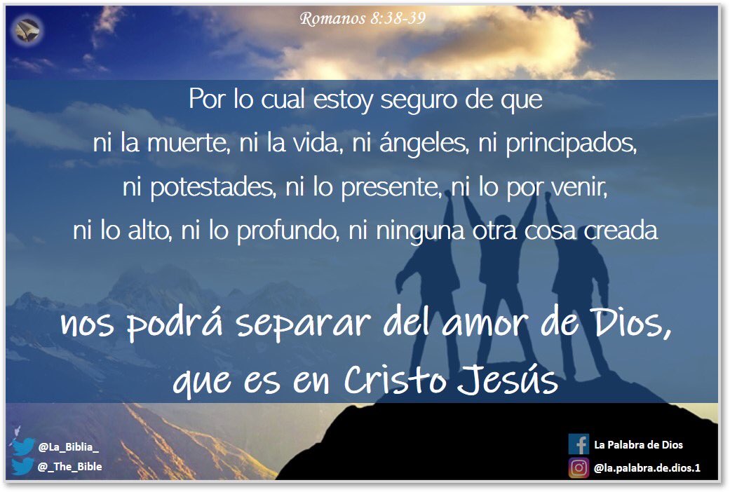 Por lo cual estoy seguro de que ni la muerte, ni la vida, ni ángeles, ni principados, ni potestades, ni lo presente, ni lo por venir, ni lo alto, ni lo profundo, ni ninguna otra cosa creada nos podrá separar del amor de Dios, que es en Cristo Jesús Señor nuestro.
Romanos 8:38-39