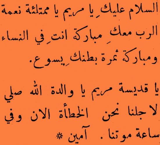 SALAM MARIA (Katolik Arab)
Assalamu alayki ya Maryam
ya mumtali’at ni’amatan
Ar-Rabu ma’aki
Mubaarakat anti fi nisa’
wa mubaarakat samarat batniki Yesu’a. 

Ya qedisat Maryam, ya walidat Allah
saly li ajlina nahnu al-khataa’
al-an, wa fi sa’at mautinaa. Aamiin.
(transliterasi PM)