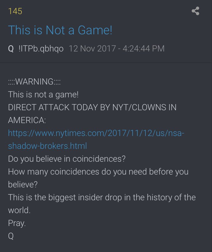 ::::WARNING::::This is not a game!DIRECT ATTACK TODAY BY NYT/CLOWNS IN AMERICA: https://www.nytimes.com/2017/11/12/us/nsa-shadow-brokers.htmlDo you believe in coincidences? How many coincidences do you need before you believe?This is the biggest insider drop in the history of the world. Pray.Q5/