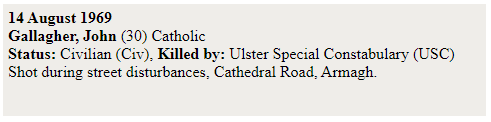 Nevertheless, these facts remain; the first four deaths of the "Troubles" - Francis McCloskey (67), Sammy Devenny (42), John Gallagher (30) and Patrick Rooney (9) - were all at the hands of either the RUC or "B-Specials". All four of those killed were unarmed Catholic civilians.