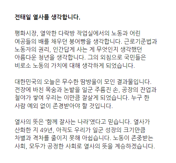전태일 열사를 생각합니다.

평화시장, 열악한 다락방 작업실에서의 노동과 어린 여공들의 배를 채우던 붕어빵을 생각합니다. 근로기준법과 노동자의 권리, 인간답게 사는 게 무엇인지 생각했던 아름다운 청년을 생각합니다. 그의 외침으로 국민들은 비로소 노동의 가치에 대해 생각하게 되었습니다.