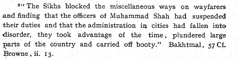 plundered them of the property which they endeavored to secure from the rapacity of the foreign invader" ["History of the Sikhs" , by Hari Ram Gupta, Vol-1, p-03].While Mughals were engaged in war with Nadir Shah, Sikhs were busy in plundering Punjab. From Khalsa-nama :-