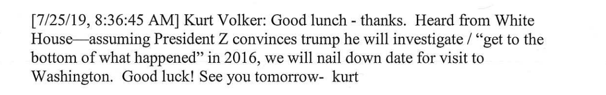Now Goldman is showing a text from July 25 from Volker to Yermak. Sent less than an hour before the call.Here's a screenshot for your reference. Also, link here for a cache of the related texts etc.  https://foreignaffairs.house.gov/_cache/files/a/4/a4a91fab-99cd-4eb9-9c6c-ec1c586494b9/621801458E982E9903839ABC7404A917.chairmen-letter-on-state-departmnent-texts-10-03-19.pdf108/