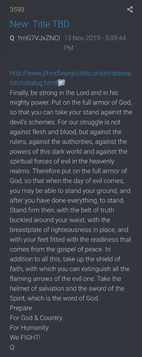 !!NEW Q - 3593!!17:09:44 EST  http://www.jthnx5wyvjvzsxtu.onion/qresearch/catalog.htmlFinally, be strong in the Lord and in his mighty power. Put on the full armor of God, so that you can take your stand against the devil’s schemes.(Cont) #QAnon  #NewQ  #Q  #WWG1WGA @realDonaldTrump