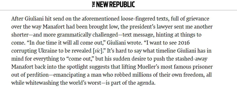 And there's this: Giuliani bringing up Manafort to me via text (even though we weren't talking about him), grammatical challenges and all.  https://newrepublic.com/article/155738/paul-manaforts-lurid-shadow-hangs-impeachment