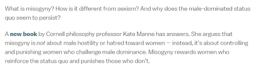 what is misogyny, truly? an article by sean illing on vox explores definitions of the term, which philo professor kate manne argues “is not about male hostility [...] — instead, it’s about controlling and punishing women who challenge male dominance." https://www.vox.com/identities/2017/12/5/16705284/metoo-weinstein-misogyny-trump-sexism