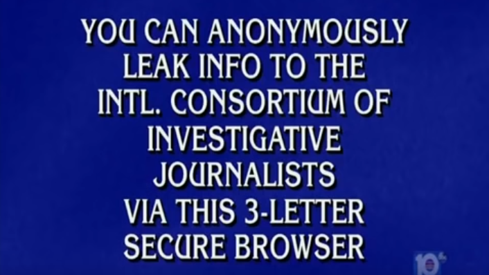 You can anonymously leak info to the Intl. Consortium of Investigative Journalists via this 3-letter secure browser