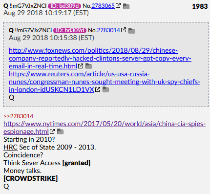 Q Post #1983 Aug 29 2018Starting in 2010?HRC Sec of State 2009 - 2013.Coincidence?Think Sever Access [granted]Money talks.[CROWDSTRIKE]Q https://www.foxnews.com/politics/chinese-company-reportedly-hacked-clintons-server-got-copy-of-every-email-in-real-time https://www.reuters.com/article/us-usa-russia-nunes/congressman-nunes-sought-meeting-with-uk-spy-chiefs-in-london-idUSKCN1LD1VX https://www.nytimes.com/2017/05/20/world/asia/china-cia-spies-espionage.html #QAnon  #QArmy  @POTUS