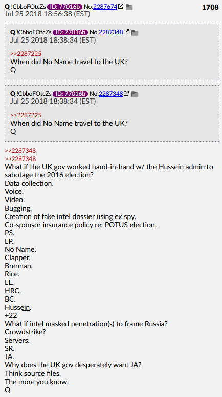 Q Post #1708 Jul 25 2018What if the UK gov worked hand-in-hand w/ the Hussein admin to sabotage the 2016 election?Data collectionVoiceVideoBuggingCreation of fake intel dossier using ex spy.What if intel masked penetration(s) to frame Russia?Crowdstrike? #QAnon  #QArmy