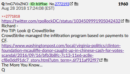 Q Post #1960 Aug 28 2018 https://twitter.com/rpollockDC/status/1034509991905042432 https://www.washingtonpost.com/local/virginia-politics/clinton-foundation-mcauliffe-donor-caught-up-in-chinese-cash-for-votes-scandal/2016/09/16/bfb3b8fc-7c13-11e6-ac8e-cf8e0dd91dc7_story.htmlRichard -Pro TIP: Look @ CrowdStrike CrowdStrike managed the infiltration program based on payments to CF. #QAnon  #QArmy