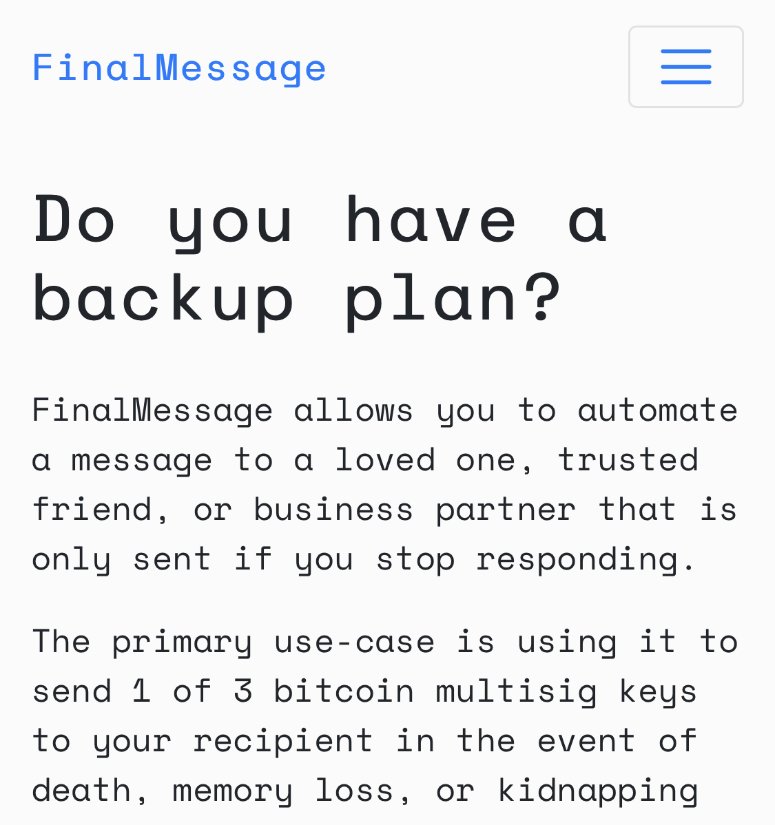 Heading: Do you have a backup plan?

FinalMessage allows you to automate a message to a loved one, trusted friend, or business partner that is only sent if you stop responding.

The primary use-case is using it to send 1 of 3 bitcoin multisig keys to your recipient in the event of death, memory loss, or kidnapping 