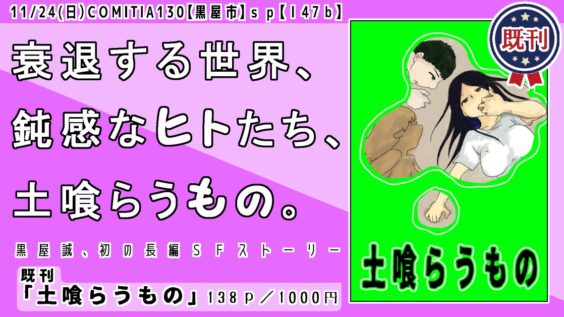 コミティア130 既刊案内 
黒屋市|【Ⅰ47b】

『土喰らうもの』A5/138p/1000円
環境型、長編SFストーリー。
土喰らうものと呼ばれるもの、土喰らうものと呼ぶもの、誕生編、現代編、衰退編からなる三篇のお話です。
#COMITIA130 #コミティア130 
