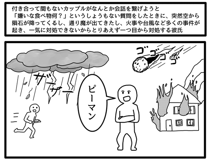 付き合って間もないカップルがなんとか会話を繋げようと「嫌いな食べ物何?」というしょうもない質問をしたときに突然空から隕石が降ってくるし通り魔の出現や火事や台風など様々な事件が起き、一気に対処できないからとりあえず一つ目を対処をする彼氏 
